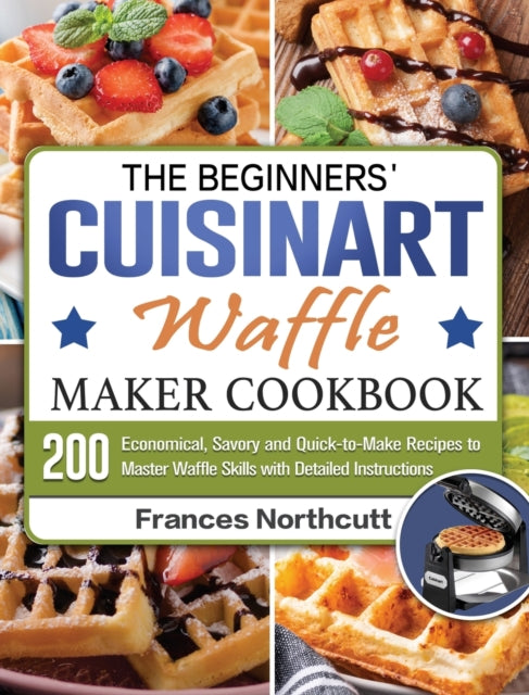 Beginners' Cuisinart Waffle Maker Cookbook: 200 Economical, Savory and Quick-to-Make Recipes to Master Waffle Skills with Detailed Instructions