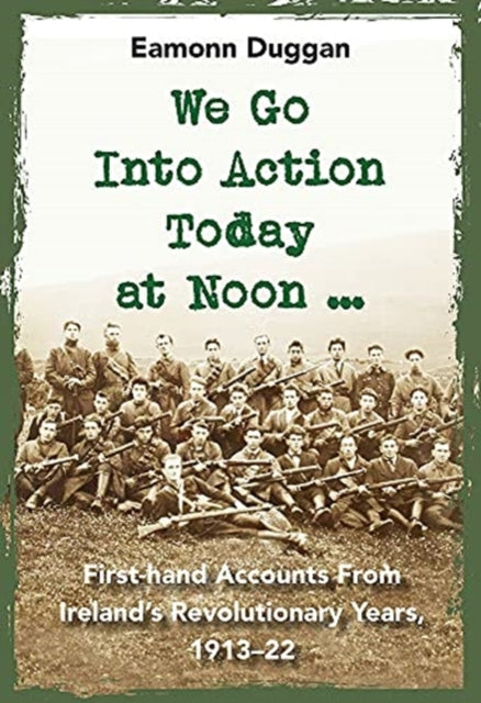 We Go Into Action Today at Noon ...: First-hand Accounts from Ireland's Revolutionary Years, 1913-22