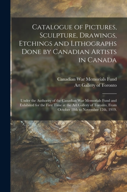 Catalogue of Pictures, Sculpture, Drawings, Etchings and Lithographs Done by Canadian Artists in Canada: Under the Authority of the Canadian War Memorials Fund and Exhibited for the First Time at the Art Gallery of Toronto