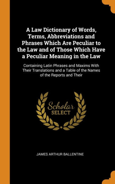 Law Dictionary of Words, Terms, Abbreviations and Phrases Which Are Peculiar to the Law and of Those Which Have a Peculiar Meaning in the Law: Containing Latin Phrases and Maxims with Their Translations and a Table of the Names of the Reports and Their