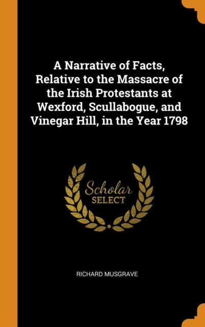 Narrative of Facts, Relative to the Massacre of the Irish Protestants at Wexford, Scullabogue, and Vinegar Hill