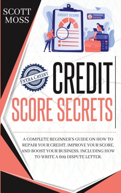 Credit Score Secrets: A Complete Beginner's Guide On How To Repair Your Credit, Improve Your Score, And Boost Your Business. Including How To Write A 609 Dispute Letter