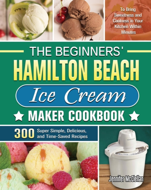 Beginners' Hamilton Beach Ice Cream Maker Cookbook: 300 Super Simple, Delicious, and Time-Saved Recipes to Bring Sweetness and Coolness in Your Kitchen Within Minutes