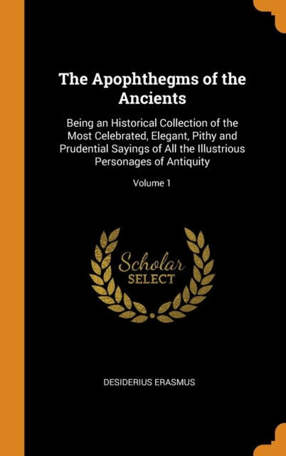 Apophthegms of the Ancients: Being an Historical Collection of the Most Celebrated, Elegant, Pithy and Prudential Sayings of All the Illustrious Personages of Antiquity; Volume 1